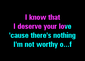 I know that
I deserve your love

'cause there's nothing
I'm not worthy o...f