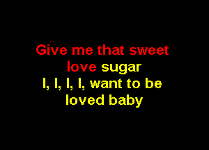 GiVe me that sweet
love sugar

I, l, I, I, want to be
loved baby