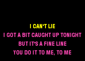 I CAN'T LIE
I GOT A BIT CAUGHT UP TONIGHT
BUTIT'SAFIHE LIHE
YOU DO IT TO ME, TO ME