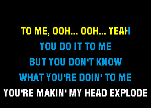 TO ME, 00H... 00H... YEAH
YOU DO IT TO ME
BUT YOU DON'T KNOW
WHAT YOU'RE DOIH' TO ME
YOU'RE MAKIH' MY HEAD EXPLODE