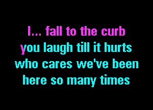 I... fall to the curb
you laugh till it hurts

who cares we've been
here so many times