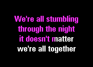 We're all stumbling
through the night

it doesn't matter
we're all together