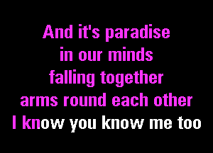 And it's paradise
in our minds
falling together
arms round each other
I know you know me too