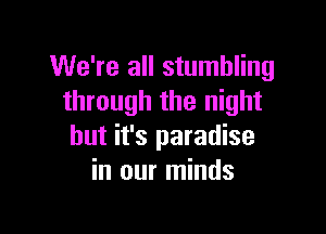 We're all stumbling
through the night

but it's paradise
in our minds