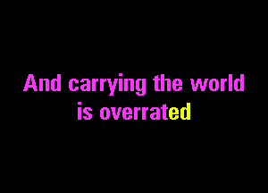 And carrying the world

is overrated