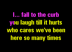 I... fall to the curb
you laugh till it hurts

who cares we've been
here so many times