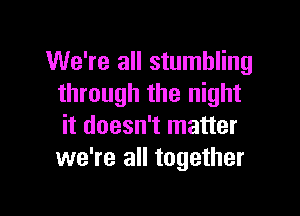 We're all stumbling
through the night

it doesn't matter
we're all together