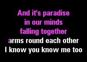 And it's paradise
in our minds
falling together
arms round each other
I know you know me too