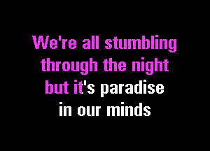 We're all stumbling
through the night

but it's paradise
in our minds