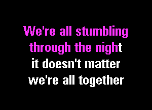 We're all stumbling
through the night

it doesn't matter
we're all together