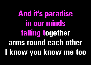 And it's paradise
in our minds
falling together
arms round each other
I know you know me too