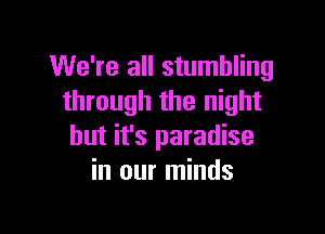 We're all stumbling
through the night

but it's paradise
in our minds