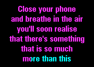 Close your phone
and breathe in the air
you'll soon realise
that there's something
that is so much
more than this