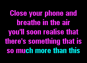 Close your phone and
breathe in the air
you'll soon realise that
there's something that is
so much more than this