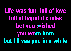 Life was fun, full of love
full of hopeful smiles
bet you wished
you were here
but I'll see you in a while