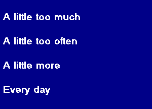 A little too much

A little too often

A little more

Every day