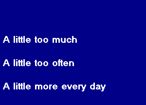 A little too much

A little too often

A little more every day