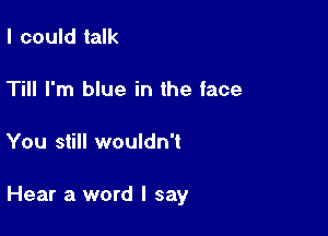 I could talk

Till I'm blue in the face

You still wouldn't

Hear a word I say