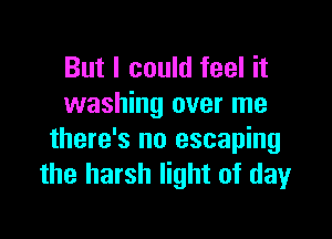 But I could feel it
washing over me

there's no escaping
the harsh light of dayr