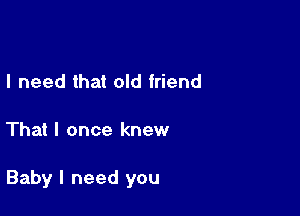 I need that old friend

That I once knew

Baby I need you