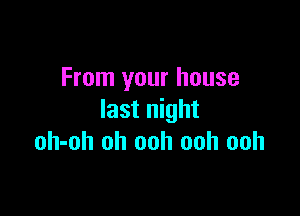 From your house

last night
oh-oh oh ooh ooh ooh