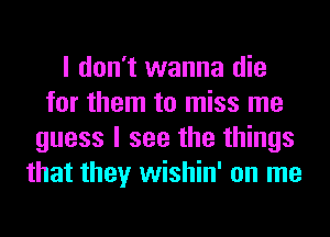 I don't wanna die
for them to miss me
guess I see the things
that they wishin' on me