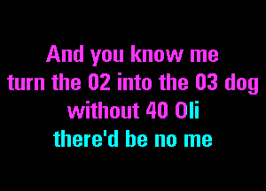 And you know me
turn the 02 into the 03 dog

without 40 Oli
there'd be no me