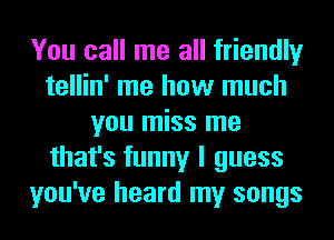 You call me all friendly
tellin' me how much
you miss me
that's funny I guess
you've heard my songs