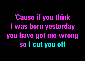 'Cause if you think
I was born yesterday

you have got me wrong
so I cut you off