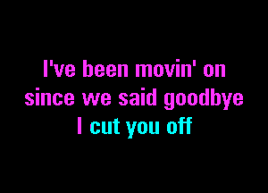 I've been movin' on

since we said goodbye
I cut you off