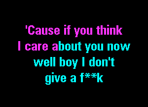 'Cause if you think
I care about you now

well boy I don't
give a fmk