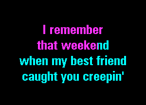 I remember
that weekend

when my best friend
caught you creepin'