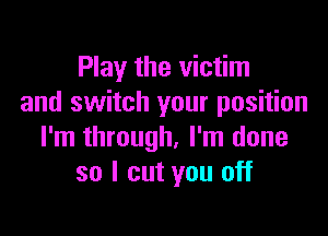 Play the victim
and switch your position

I'm through, I'm done
so I cut you off