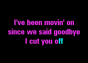 I've been movin' on

since we said goodbye
I cut you off