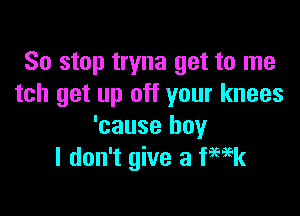 So stop tryna get to me
tch get up off your knees

'cause boy
I don't give a Week