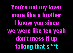 You're not my lover
more like a brother
I know you since
we were like ten yeah
don't mess it up
talking that swat