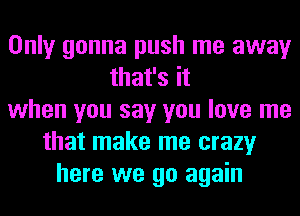 Only gonna push me away
that's it
when you say you love me
that make me crazy
here we go again