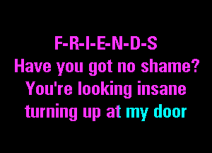 F-R-l-E-N-D-S
Have you got no shame?
You're looking insane
turning up at my door