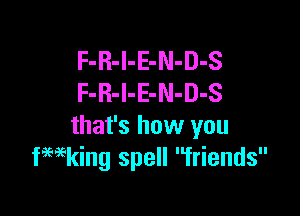 F-R-l-E-N-D-S
F-R-l-E-N-D-S

that's how you
fwking spell friends