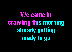We came in
crawling this morning

already getting
ready to go