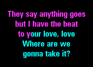 They say anything goes
but I have the heat

to your love, love
Where are we
gonna take it?