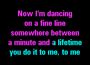 Now I'm dancing
on a fine line
somewhere between
a minute and a lifetime
you do it to me, to me