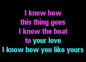 I know how
this thing goes

I know the heat
to your love
I know how you like yours