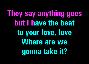 They say anything goes
but I have the heat

to your love, love
Where are we
gonna take it?