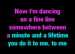 Now I'm dancing
on a fine line
somewhere between
a minute and a lifetime
you do it to me, to me
