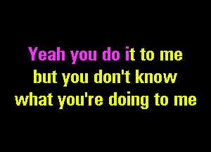 Yeah you do it to me

but you don't know
what you're doing to me