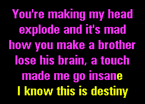 You're making my head
explode and it's mad
how you make a brother
lose his brain, a touch
made me go insane
I know this is destiny