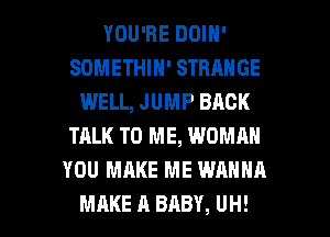 YOU'RE DOIN'
SDMETHIN' STRANGE
WELL, JUMP BACK
TALK TO ME, WOMRN
YOU MAKE ME WANNA

MAKE A BABY, UH! l