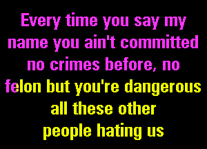 Every time you say my
name you ain't committed
no crimes before, no
felon but you're dangerous
all these other
people hating us