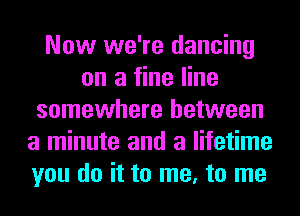 Now we're dancing
on a fine line
somewhere between
a minute and a lifetime
you do it to me, to me